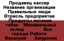 Продавец-кассир › Название организации ­ Правильные люди › Отрасль предприятия ­ Продукты питания, табак › Минимальный оклад ­ 26 000 - Все города Работа » Вакансии   . Амурская обл.,Благовещенск г.